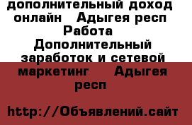 дополнительный доход  онлайн - Адыгея респ. Работа » Дополнительный заработок и сетевой маркетинг   . Адыгея респ.